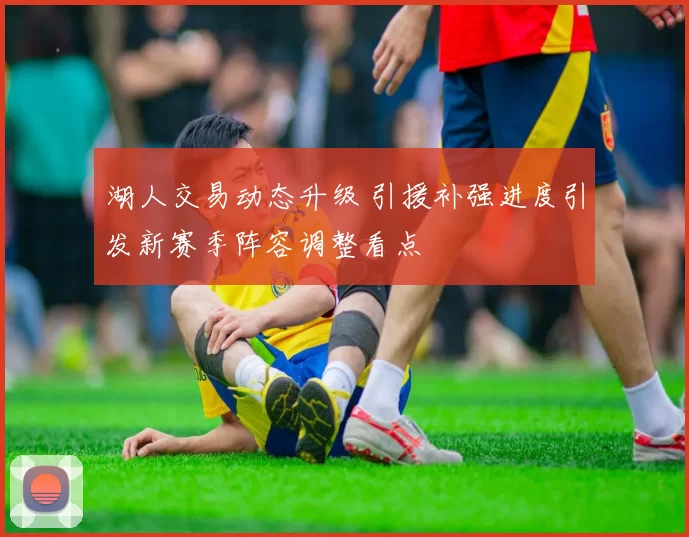 湖人交易动态升级 引援补强进度引发新赛季阵容调整看点