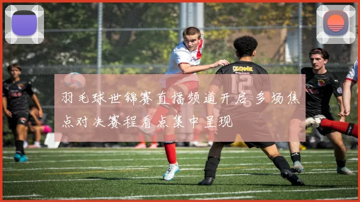 羽毛球世锦赛直播频道开启 多场焦点对决赛程看点集中呈现