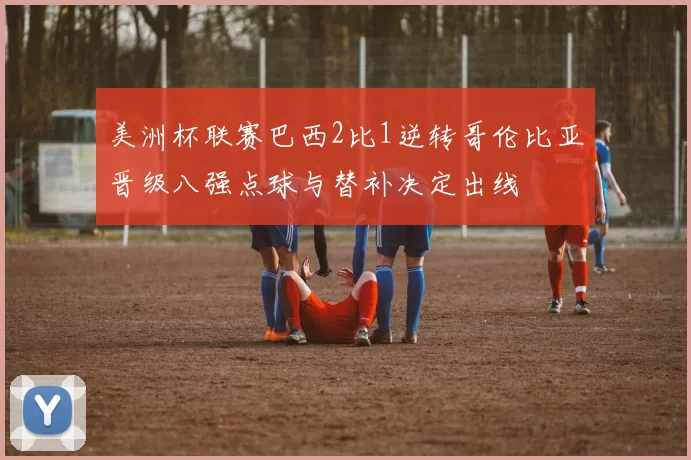 美洲杯联赛巴西2比1逆转哥伦比亚晋级八强点球与替补决定出线