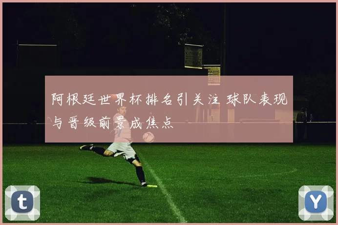 阿根廷世界杯排名引关注 球队表现与晋级前景成焦点