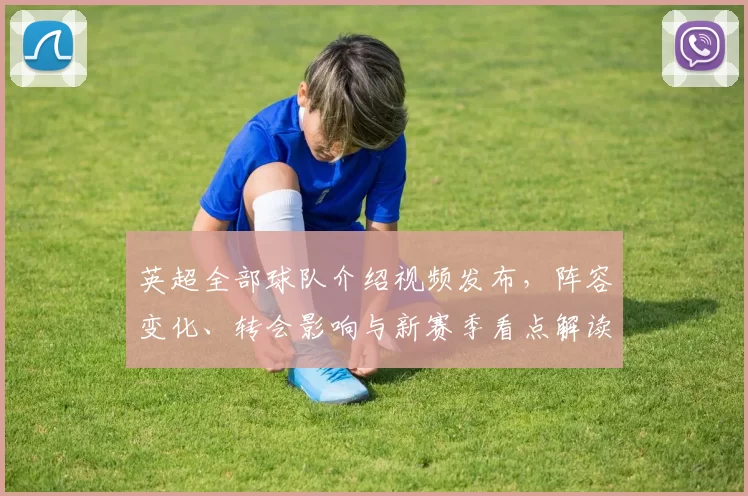 英超全部球队介绍视频发布，阵容变化、转会影响与新赛季看点解读
