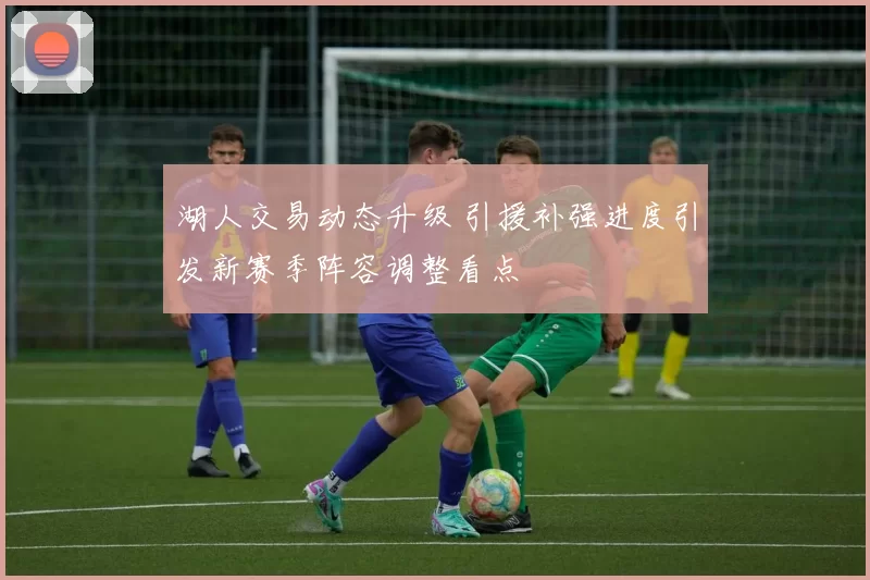 湖人交易动态升级 引援补强进度引发新赛季阵容调整看点