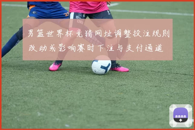 男篮世界杯竞猜网址调整投注规则 改动或影响赛时下注与支付通道