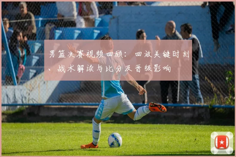 男篮决赛视频回顾：回放关键时刻、战术解读与比分及晋级影响