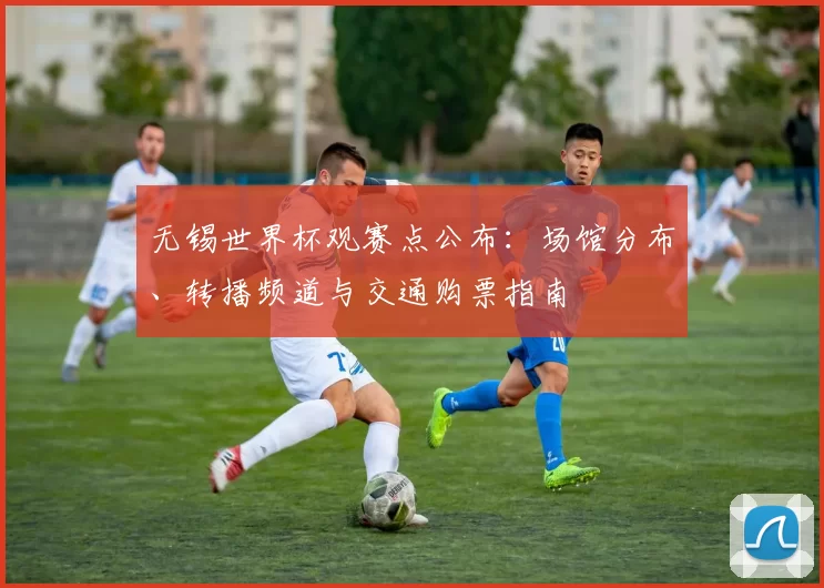 无锡世界杯观赛点公布：场馆分布、转播频道与交通购票指南