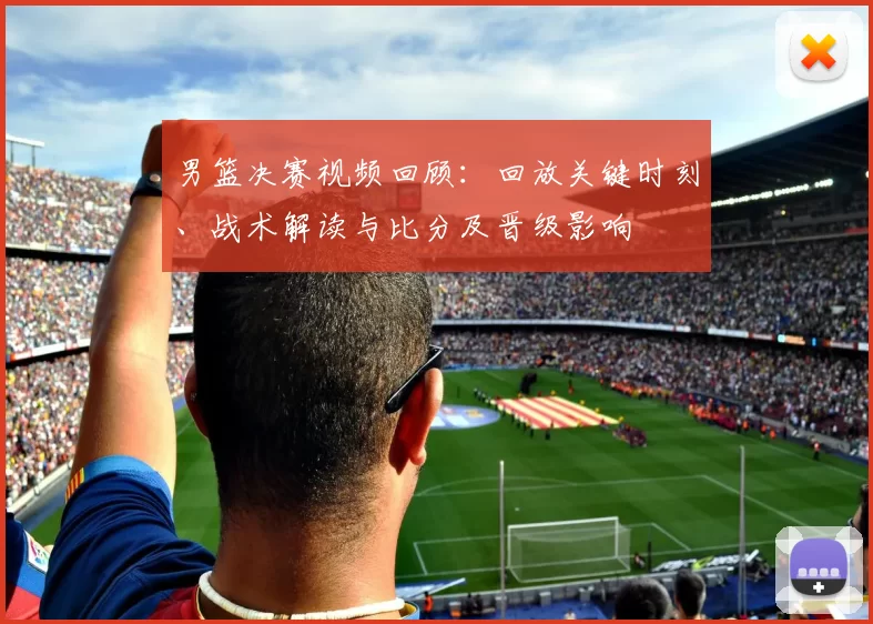 男篮决赛视频回顾：回放关键时刻、战术解读与比分及晋级影响