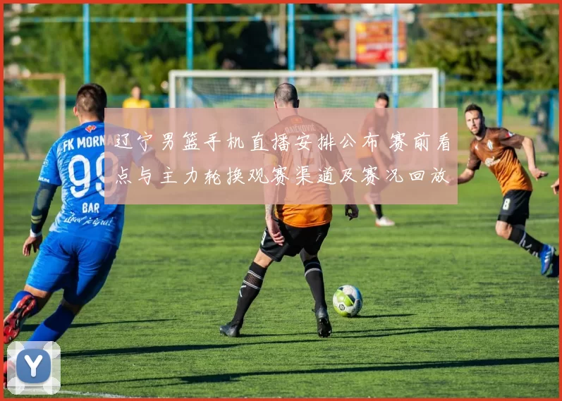 辽宁男篮手机直播安排公布 赛前看点与主力轮换观赛渠道及赛况回放