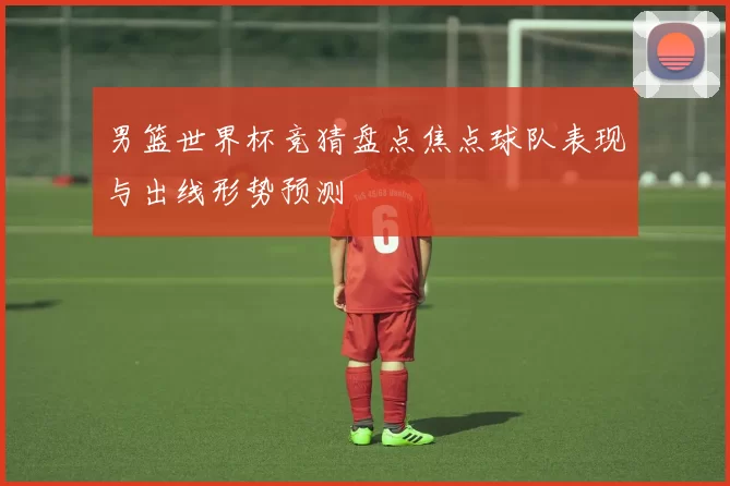 男篮世界杯竞猜盘点焦点球队表现与出线形势预测