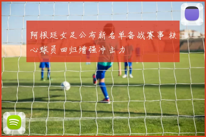 阿根廷女足公布新名单备战赛事 核心球员回归增强冲击力