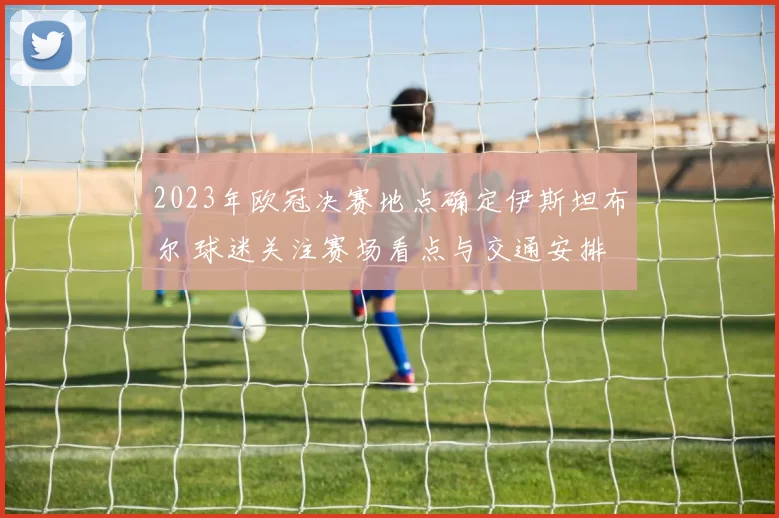 2023年欧冠决赛地点确定伊斯坦布尔 球迷关注赛场看点与交通安排