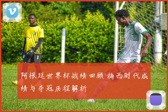 阿根廷世界杯战绩回顾 梅西时代成绩与夺冠历程解析