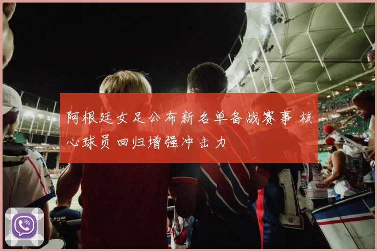 阿根廷女足公布新名单备战赛事 核心球员回归增强冲击力