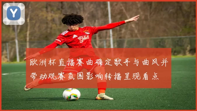 欧洲杯直播赛曲确定歌手与曲风并带动观赛氛围影响转播呈现看点