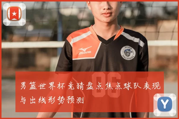 男篮世界杯竞猜盘点焦点球队表现与出线形势预测