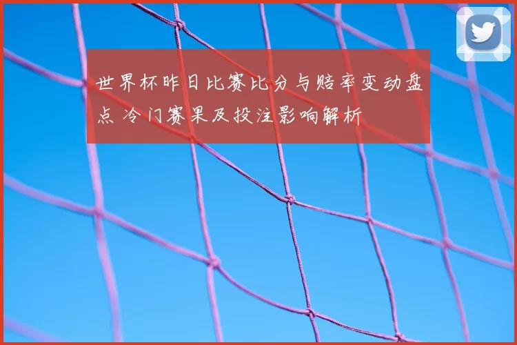 世界杯昨日比赛比分与赔率变动盘点 冷门赛果及投注影响解析