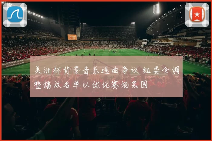 美洲杯背景音乐选曲争议 组委会调整播放名单以优化赛场氛围