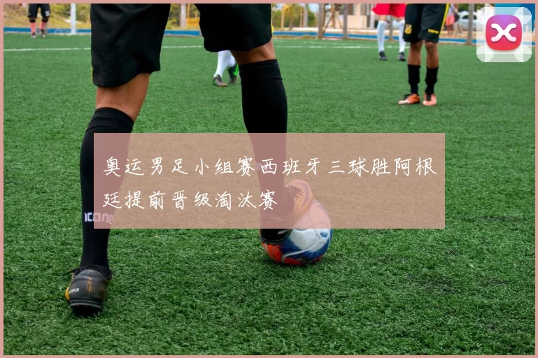 奥运男足小组赛西班牙三球胜阿根廷提前晋级淘汰赛