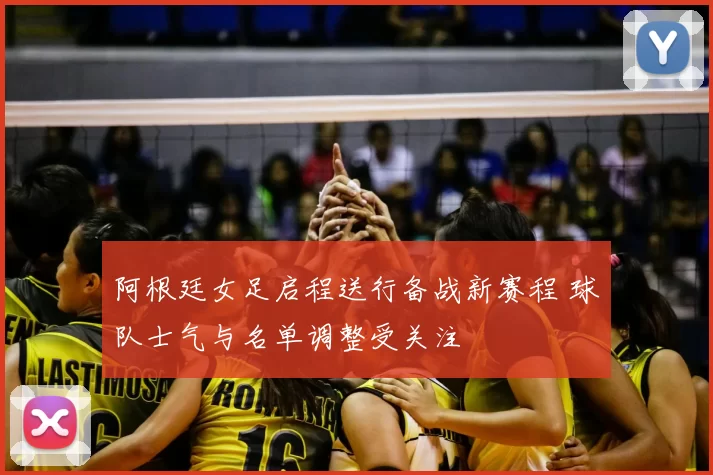 阿根廷女足启程送行备战新赛程 球队士气与名单调整受关注