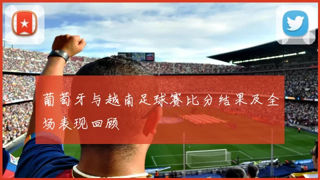 葡萄牙与越南足球赛比分结果及全场表现回顾