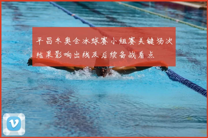 平昌冬奥会冰球赛小组赛关键场次结果影响出线及后续备战看点