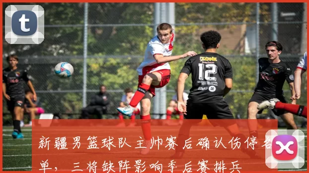新疆男篮球队主帅赛后确认伤停名单,三将缺阵影响季后赛排兵
