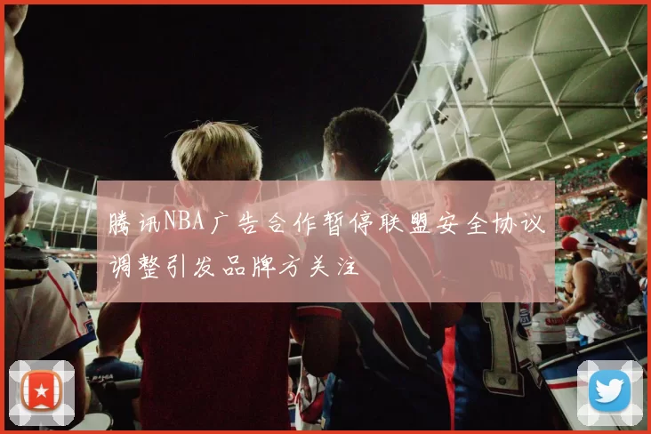 腾讯NBA广告合作暂停联盟安全协议调整引发品牌方关注