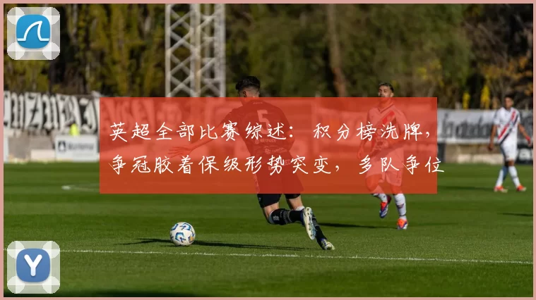 英超全部比赛综述：积分榜洗牌，争冠胶着保级形势突变，多队争位成看点