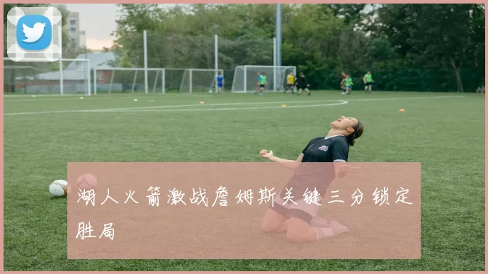 湖人火箭激战詹姆斯关键三分锁定胜局