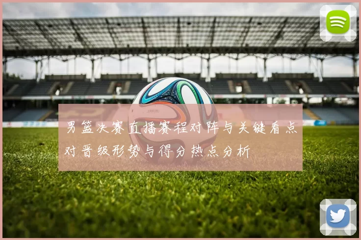 男篮决赛直播赛程对阵与关键看点对晋级形势与得分热点分析