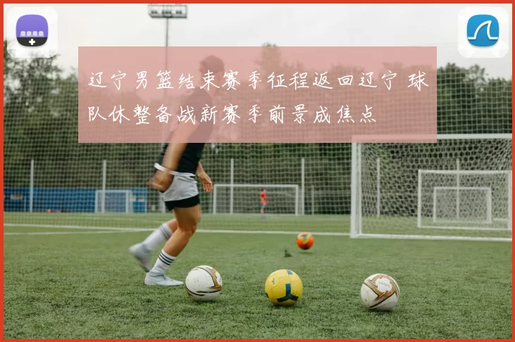 辽宁男篮结束赛季征程返回辽宁 球队休整备战新赛季前景成焦点