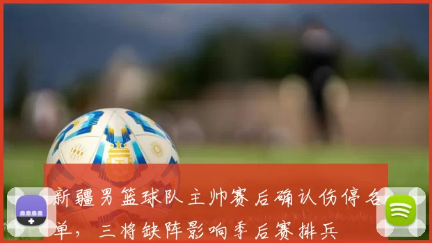 新疆男篮球队主帅赛后确认伤停名单,三将缺阵影响季后赛排兵