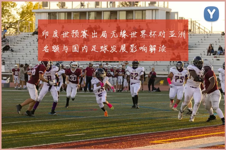 印度世预赛出局无缘世界杯对亚洲名额与国内足球发展影响解读