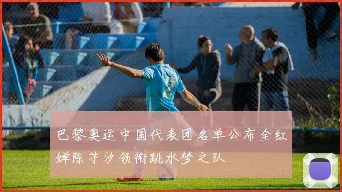 巴黎奥运中国代表团名单公布全红婵陈芋汐领衔跳水梦之队