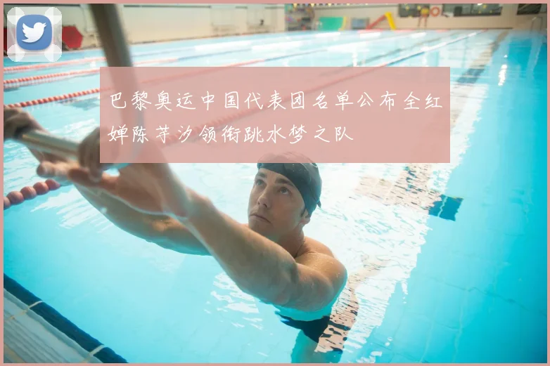 巴黎奥运中国代表团名单公布全红婵陈芋汐领衔跳水梦之队