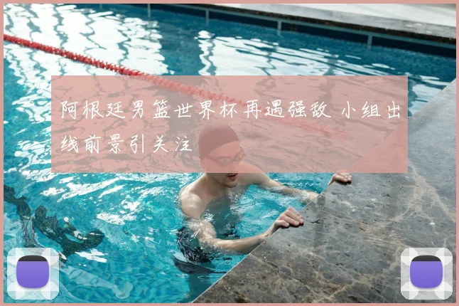 阿根廷男篮世界杯再遇强敌 小组出线前景引关注