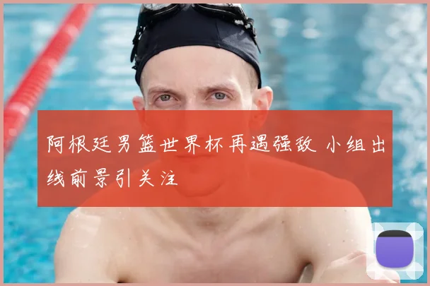阿根廷男篮世界杯再遇强敌 小组出线前景引关注