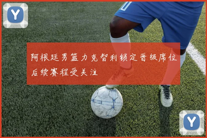 阿根廷男篮力克智利锁定晋级席位后续赛程受关注