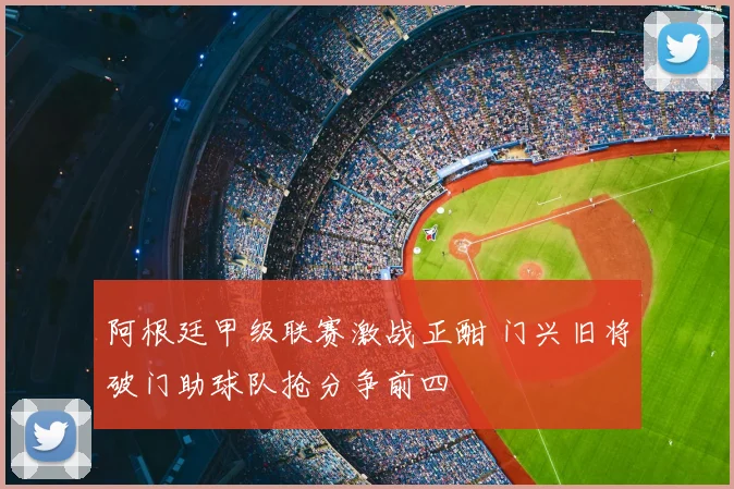 阿根廷甲级联赛激战正酣 门兴旧将破门助球队抢分争前四