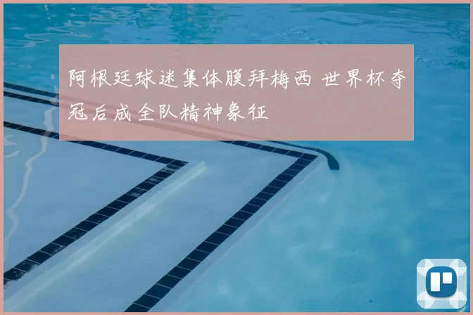 阿根廷球迷集体膜拜梅西 世界杯夺冠后成全队精神象征
