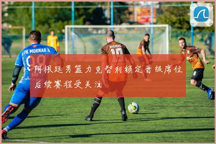 阿根廷男篮力克智利锁定晋级席位后续赛程受关注