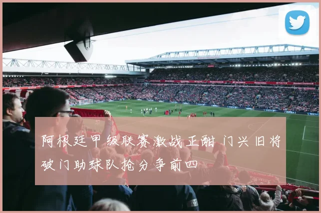 阿根廷甲级联赛激战正酣 门兴旧将破门助球队抢分争前四